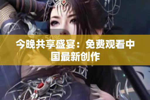 今晚共享盛宴：免费观看中国最新创作