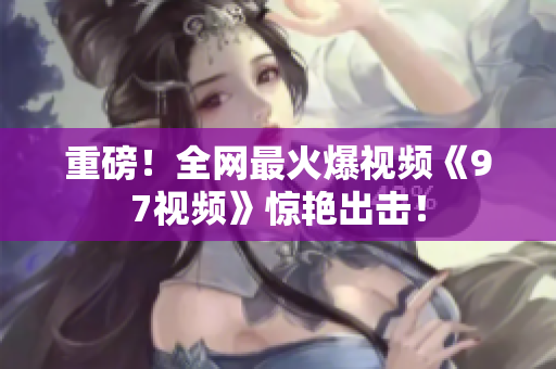 重磅！全网最火爆视频《97视频》惊艳出击！