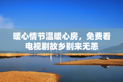 暖心情节温暖心房，免费看电视剧故乡别来无恙