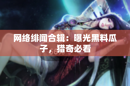 网络绯闻合辑：曝光黑料瓜子，猎奇必看