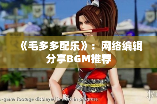 《毛多多配乐》：网络编辑分享BGM推荐