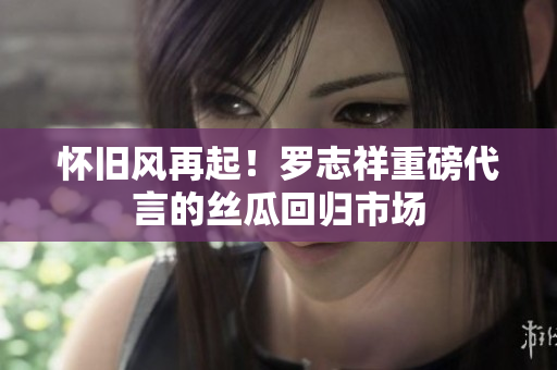 怀旧风再起！罗志祥重磅代言的丝瓜回归市场