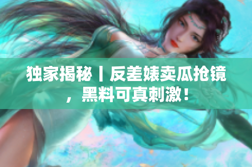 独家揭秘丨反差婊卖瓜抢镜，黑料可真刺激！