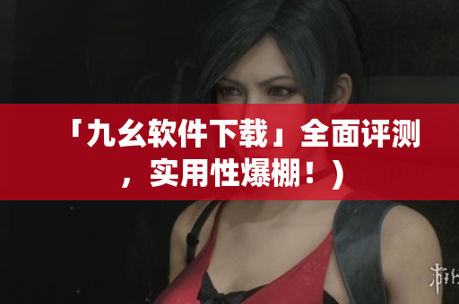 「九幺软件下载」全面评测，实用性爆棚！)