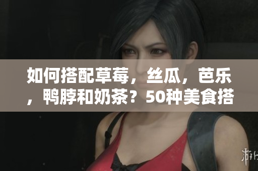 如何搭配草莓，丝瓜，芭乐，鸭脖和奶茶？50种美食搭配建议！