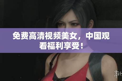 免费高清视频美女，中国观看福利享受！