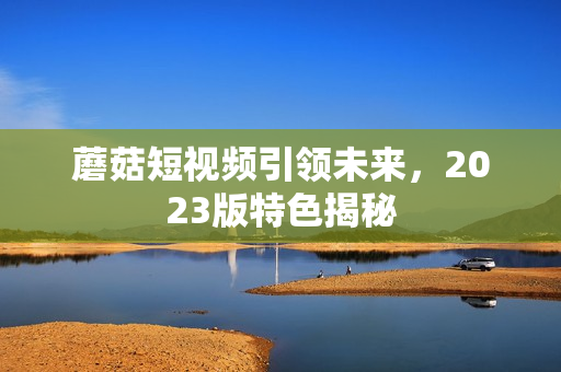 蘑菇短视频引领未来，2023版特色揭秘