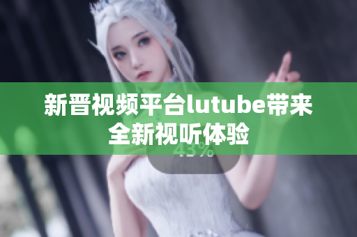 新晋视频平台lutube带来全新视听体验