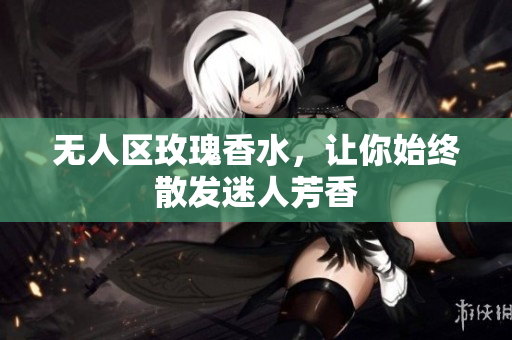 无人区玫瑰香水，让你始终散发迷人芳香