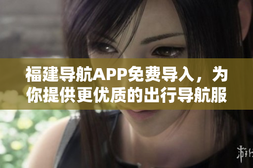 福建导航APP免费导入，为你提供更优质的出行导航服务！