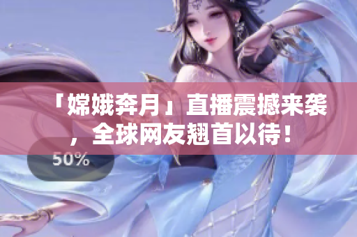 「嫦娥奔月」直播震撼来袭，全球网友翘首以待！
