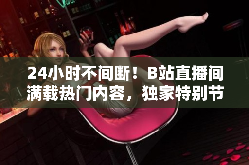 24小时不间断！B站直播间满载热门内容，独家特别节目等待你的驾临！