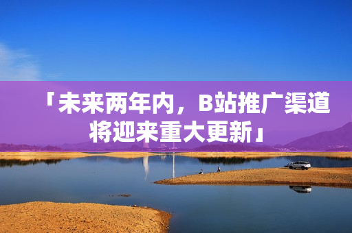 「未来两年内，B站推广渠道将迎来重大更新」