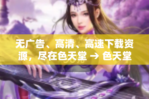 无广告、高清、高速下载资源，尽在色天堂 → 色天堂：免广告高清高速下载，福利多多