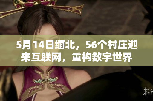 5月14日缅北，56个村庄迎来互联网，重构数字世界