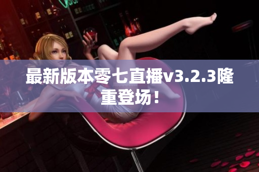最新版本零七直播v3.2.3隆重登场！