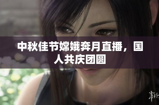 中秋佳节嫦娥奔月直播，国人共庆团圆