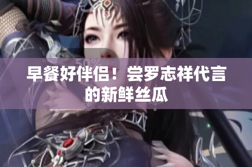 早餐好伴侣！尝罗志祥代言的新鲜丝瓜