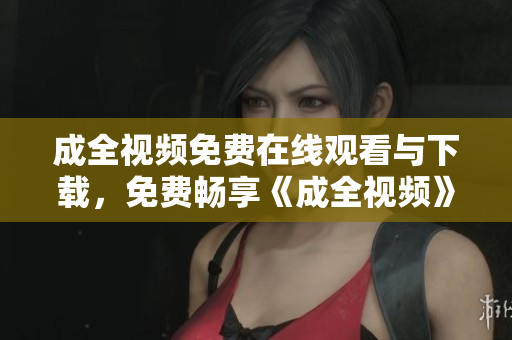 成全视频免费在线观看与下载，免费畅享《成全视频》高清大片