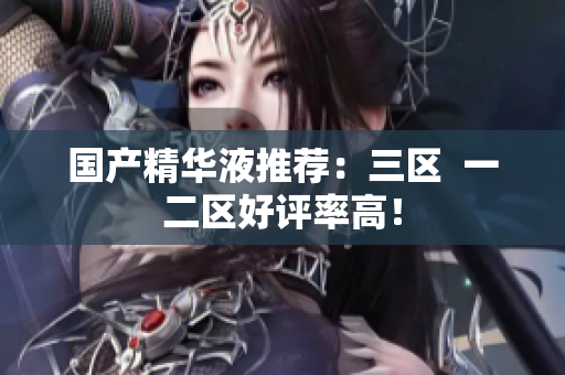 国产精华液推荐：三区  一二区好评率高！