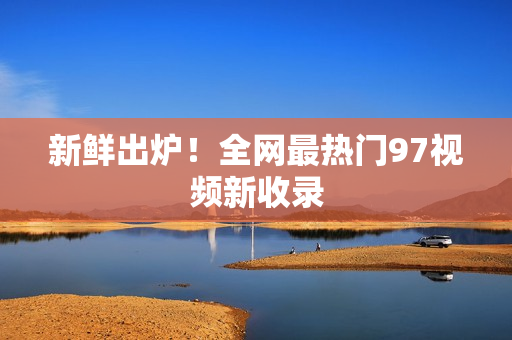 新鲜出炉！全网最热门97视频新收录