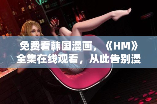 免费看韩国漫画，《HM》全集在线观看，从此告别漫画花费！