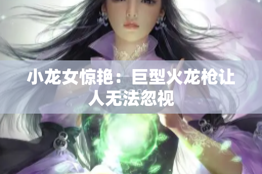 小龙女惊艳：巨型火龙枪让人无法忽视