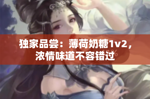 独家品尝：薄荷奶糖1v2，浓情味道不容错过