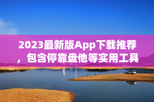 2023最新版App下载推荐，包含停靠盘他等实用工具！