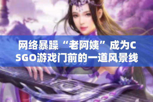 网络暴躁“老阿姨”成为CSGO游戏门前的一道风景线