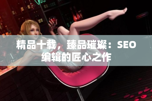精品十载，臻品璀璨：SEO编辑的匠心之作