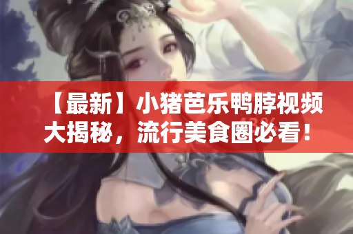 【最新】小猪芭乐鸭脖视频大揭秘，流行美食圈必看！