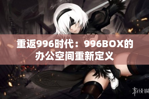 重返996时代：996BOX的办公空间重新定义