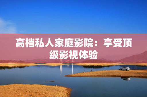 高档私人家庭影院：享受顶级影视体验