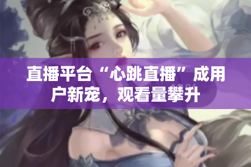 直播平台“心跳直播”成用户新宠，观看量攀升
