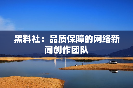 黑料社：品质保障的网络新闻创作团队