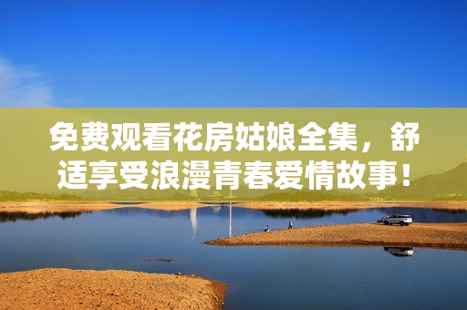 免费观看花房姑娘全集，舒适享受浪漫青春爱情故事！