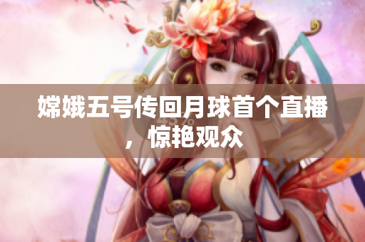嫦娥五号传回月球首个直播，惊艳观众