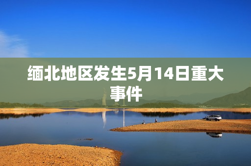 缅北地区发生5月14日重大事件