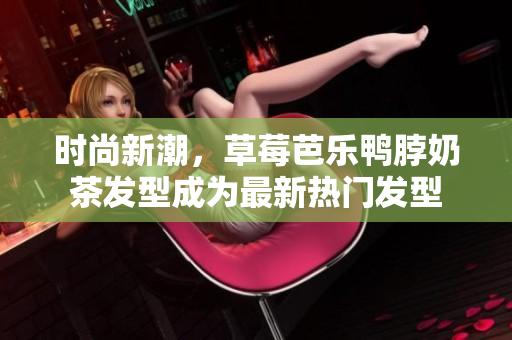 时尚新潮，草莓芭乐鸭脖奶茶发型成为最新热门发型