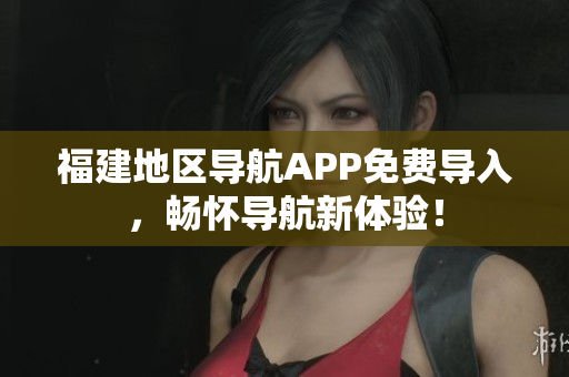 福建地区导航APP免费导入，畅怀导航新体验！