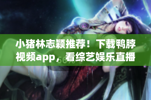 小猪林志颖推荐！下载鸭脖视频app，看综艺娱乐直播不卡顿