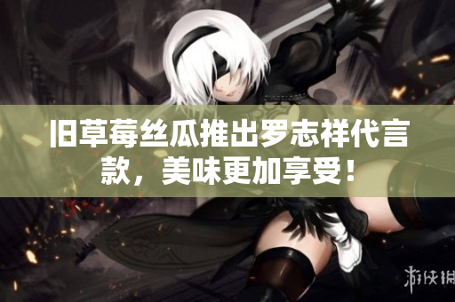 旧草莓丝瓜推出罗志祥代言款，美味更加享受！