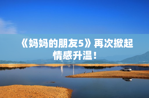 《妈妈的朋友5》再次掀起情感升温！