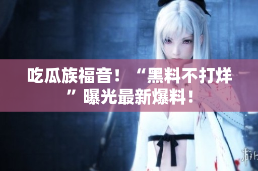 吃瓜族福音！“黑料不打烊”曝光最新爆料！
