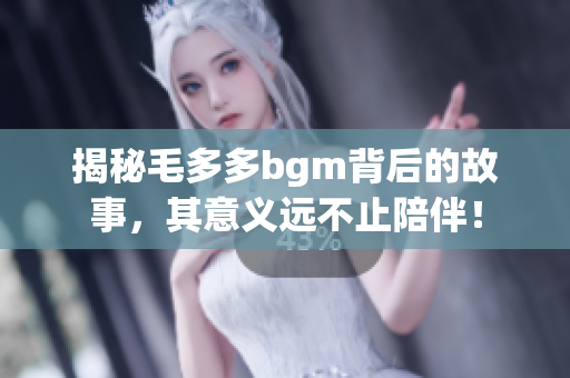 揭秘毛多多bgm背后的故事，其意义远不止陪伴！