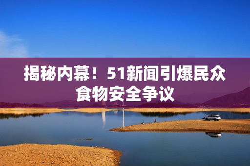 揭秘内幕！51新闻引爆民众食物安全争议