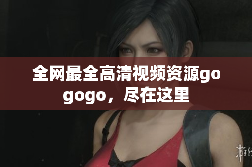 全网最全高清视频资源gogogo，尽在这里