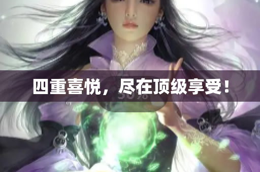 四重喜悦，尽在顶级享受！