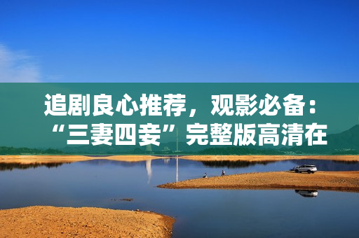 追剧良心推荐，观影必备：“三妻四妾”完整版高清在线观看！